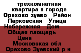 трехкомнатная квартира в городе Орехово-зуево › Район ­ Парковская › Улица ­ Набережная › Дом ­ 21 › Общая площадь ­ 58 › Цена ­ 2 500 000 - Московская обл., Орехово-Зуевский р-н, Орехово-Зуево г. Недвижимость » Квартиры продажа   . Московская обл.